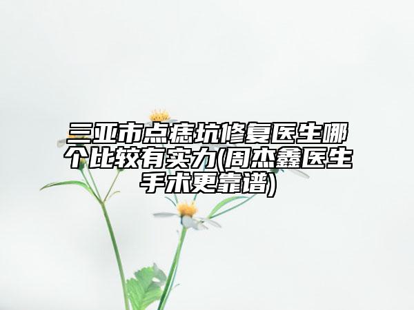 三亚市点痣坑修复医生哪个比较有实力(周杰鑫医生手术更靠谱)