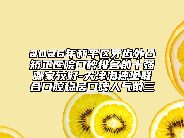 2026年和平区牙齿外凸矫正医院口碑排名前十强哪家较好-天津海德堡联合口腔稳居口碑人气前三