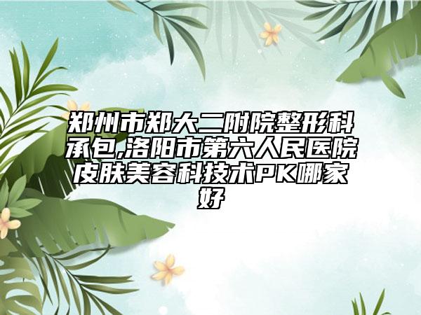 郑州市郑大二附院整形科承包,洛阳市第六人民医院皮肤美容科技术PK哪家好