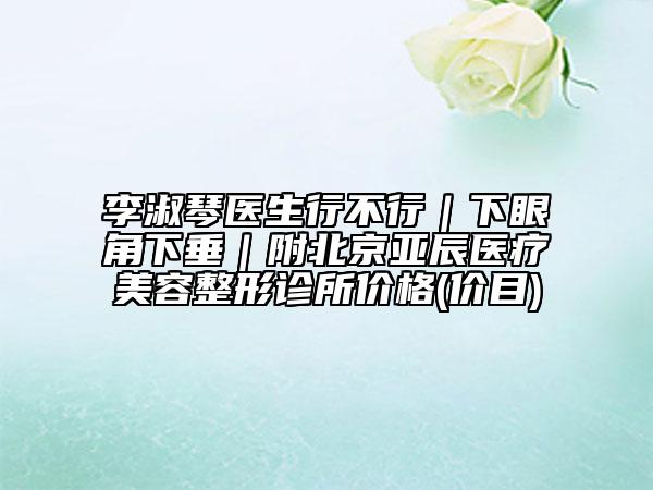 李淑琴医生行不行｜下眼角下垂｜附北京亚辰医疗美容整形诊所价格(价目)