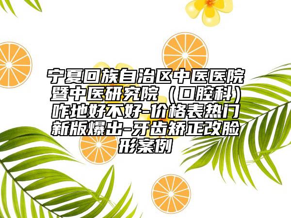 宁夏回族自治区中医医院暨中医研究院（口腔科）咋地好不好-价格表热门新版爆出-牙齿矫正改脸形案例