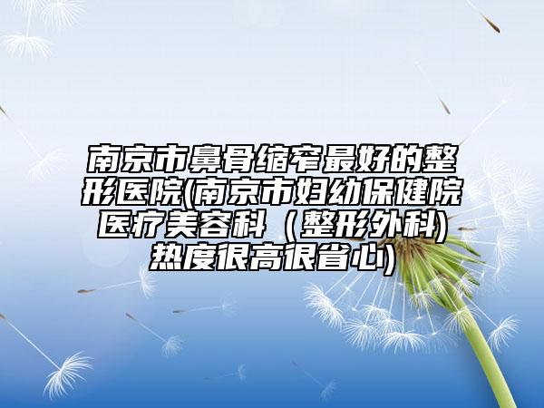 南京市鼻骨缩窄最好的整形医院(南京市妇幼保健院医疗美容科（整形外科)热度很高很省心)