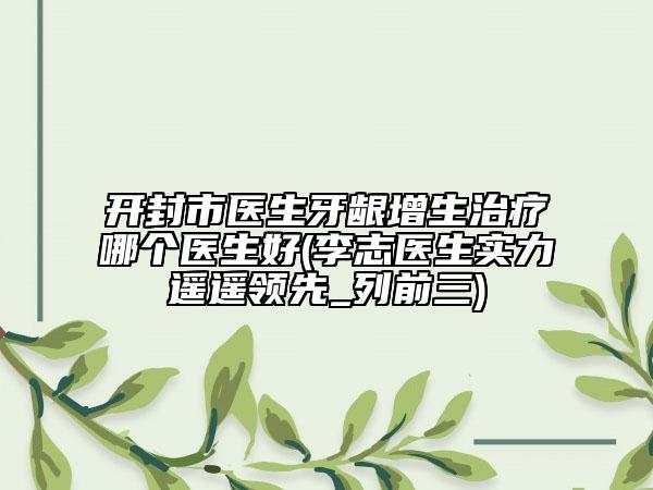 开封市医生牙龈增生治疗哪个医生好(李志医生实力遥遥领先_列前三)