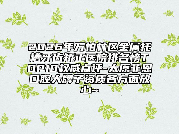 2026年万柏林区金属托槽牙齿矫正医院排名榜TOP10权威点评-太原菲恩口腔大牌子资质各方面放心~
