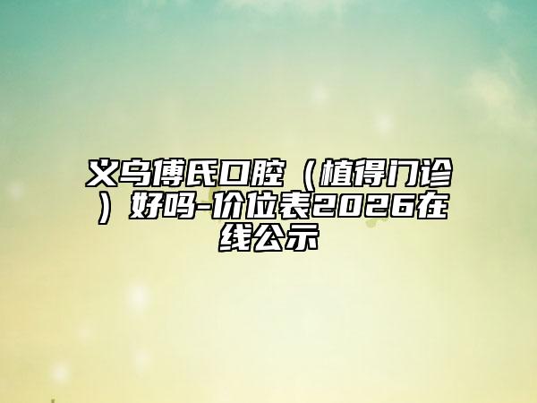 义乌傅氏口腔（植得门诊）好吗-价位表2026在线公示