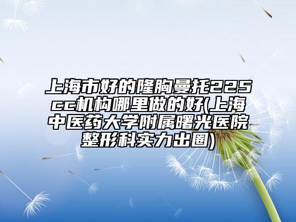 上海市好的隆胸曼托225cc机构哪里做的好(上海中医药大学附属曙光医院整形科实力出圈)