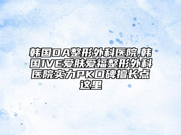 韩国DA整形外科医院,韩国IVE爱肤爱福整形外科医院实力PK口碑擅长点这里