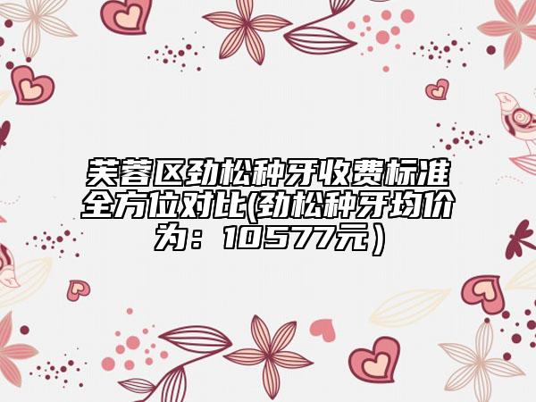 芙蓉区劲松种牙收费标准全方位对比(劲松种牙均价为：10577元）
