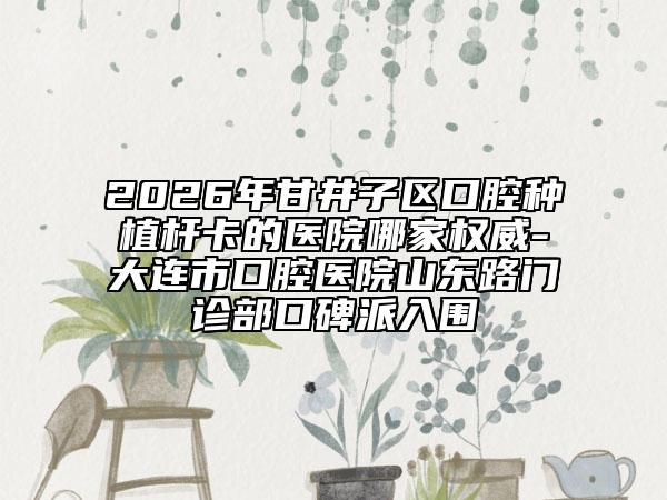 2026年甘井子区口腔种植杆卡的医院哪家权威-大连市口腔医院山东路门诊部口碑派入围
