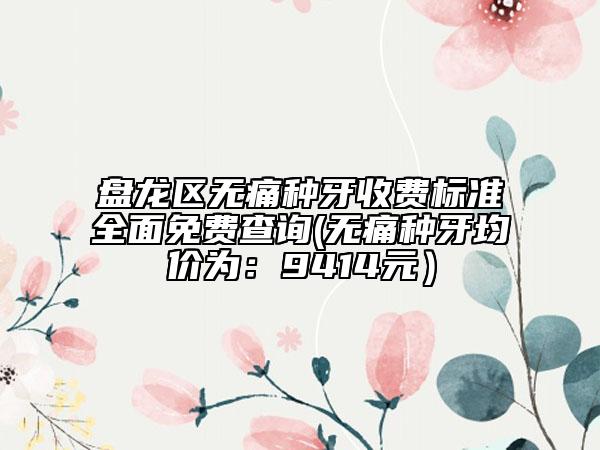盘龙区无痛种牙收费标准全面免费查询(无痛种牙均价为：9414元）