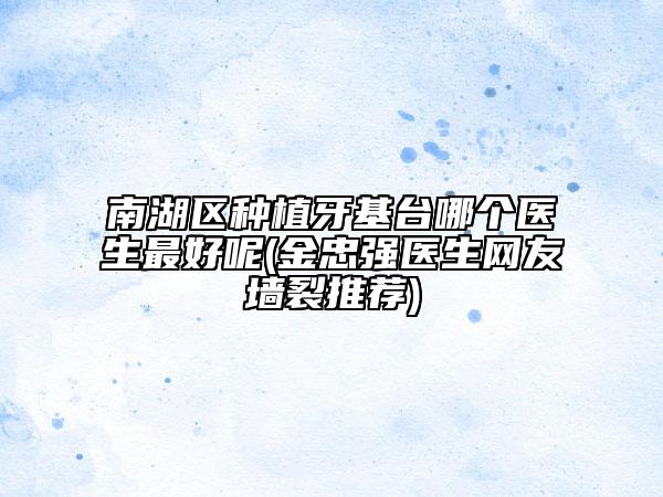 南湖区种植牙基台哪个医生最好呢(金忠强医生网友墙裂推荐)