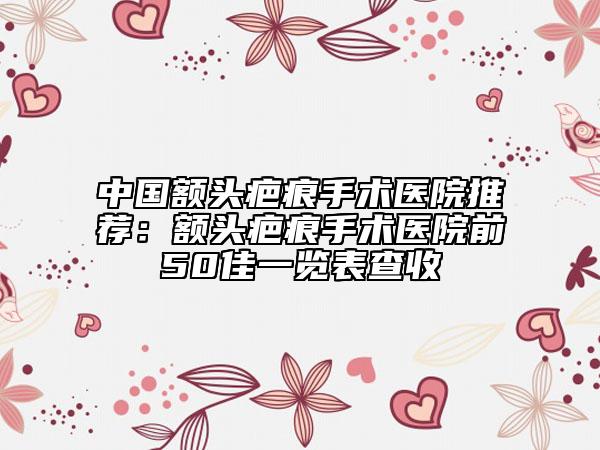 中国额头疤痕手术医院推荐：额头疤痕手术医院前50佳一览表查收