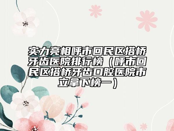 实力亮相呼市回民区搭桥牙齿医院排行榜（呼市回民区搭桥牙齿口腔医院市立拿下榜一）