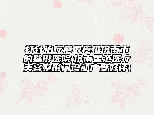 打针治疗疤痕疙瘩济南市的整形医院(济南星范医疗美容整形门诊部广受好评)
