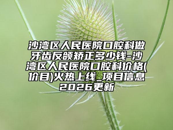 沙湾区人民医院口腔科做牙齿反颌矫正多少钱-沙湾区人民医院口腔科价格(价目)火热上线_项目信息2026更新