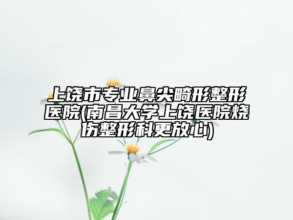 上饶市专业鼻尖畸形整形医院(南昌大学上饶医院烧伤整形科更放心)
