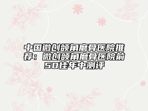 中国微创颌角磨骨医院推荐：微创颌角磨骨医院前50佳年中测评