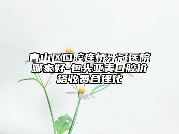 青山区口腔连桥牙冠医院哪家好-包头亚美口腔价格收费合理化