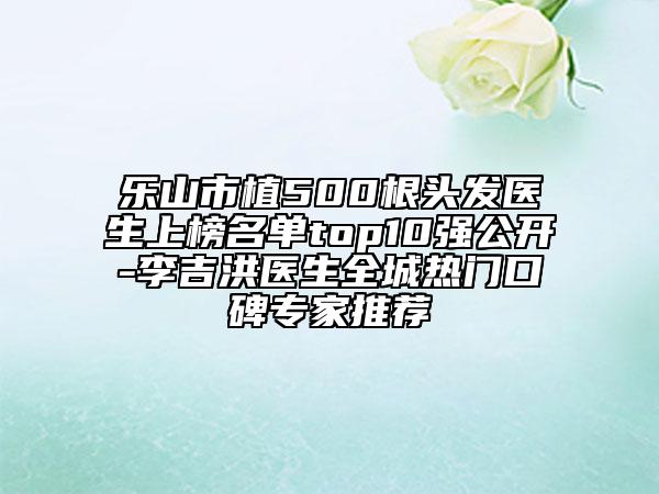 乐山市植500根头发医生上榜名单top10强公开-李吉洪医生全城热门口碑专家推荐