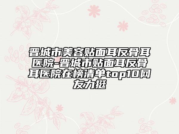 晋城市美容贴面耳反骨耳医院-晋城市贴面耳反骨耳医院在榜清单top10网友力挺