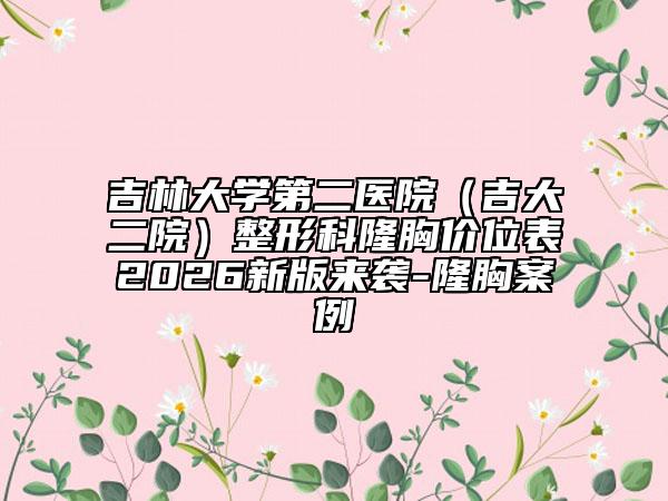 吉林大学第二医院（吉大二院）整形科隆胸价位表2026新版来袭-隆胸案例