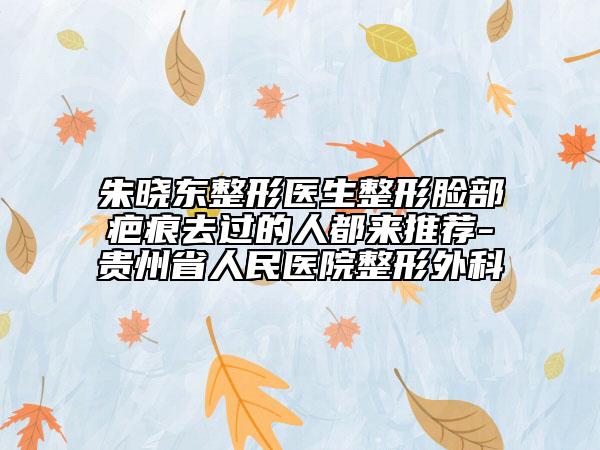 朱晓东整形医生整形脸部疤痕去过的人都来推荐-贵州省人民医院整形外科