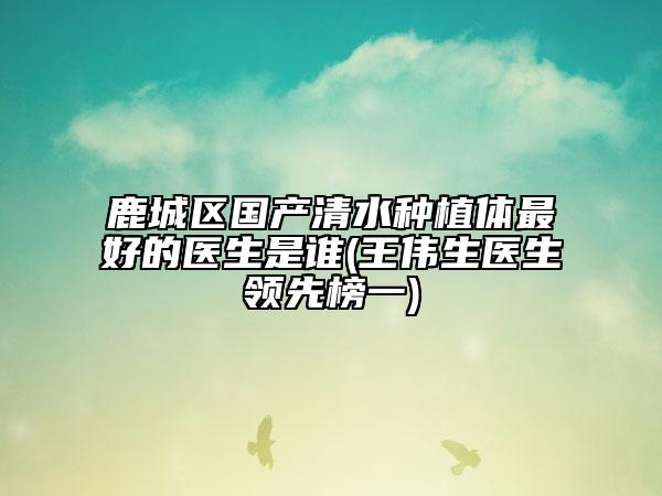 鹿城区国产清水种植体最好的医生是谁(王伟生医生领先榜一)