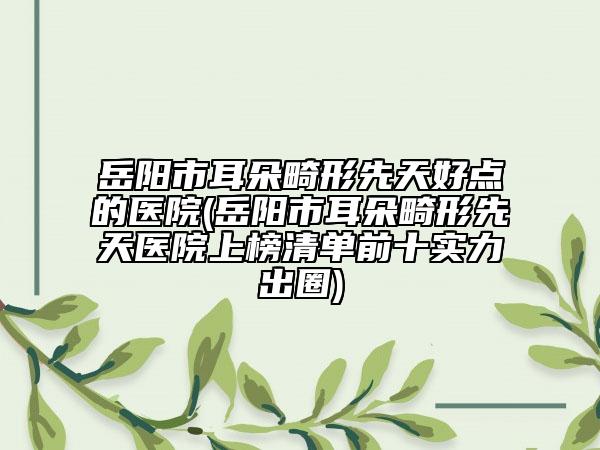岳阳市耳朵畸形先天好点的医院(岳阳市耳朵畸形先天医院上榜清单前十实力出圈)