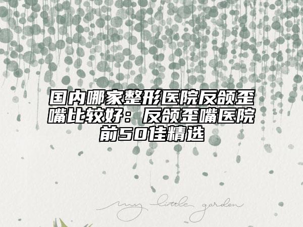 国内哪家整形医院反颌歪嘴比较好：反颌歪嘴医院前50佳精选