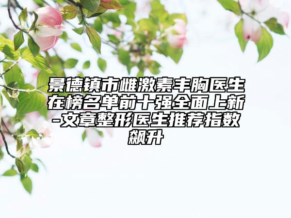 景德镇市雌激素丰胸医生在榜名单前十强全面上新-文章整形医生推荐指数飙升