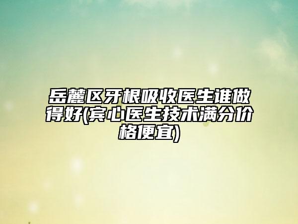 岳麓区牙根吸收医生谁做得好(宾心医生技术满分价格便宜)