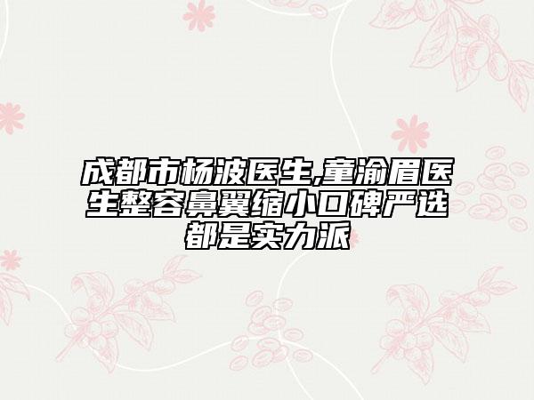 成都市杨波医生,童渝眉医生整容鼻翼缩小口碑严选都是实力派