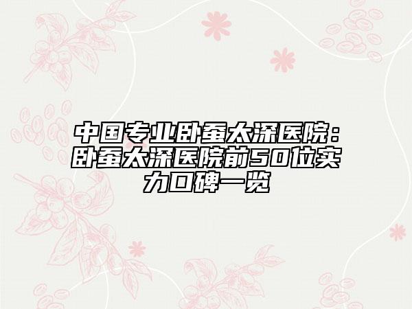 中国专业卧蚕太深医院：卧蚕太深医院前50位实力口碑一览