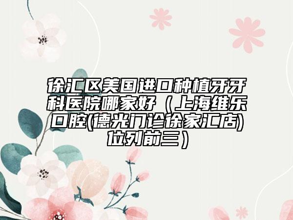 徐汇区美国进口种植牙牙科医院哪家好（上海维乐口腔(德光门诊徐家汇店)位列前三）