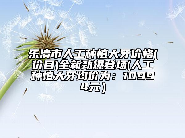 乐清市人工种植大牙价格(价目)全新劲爆登场(人工种植大牙均价为：10994元）