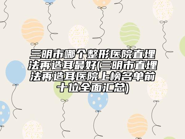 三明市哪个整形医院直埋法再造耳最好(三明市直埋法再造耳医院上榜名单前十位全面汇总)