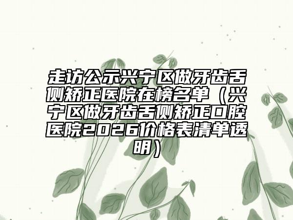 走访公示兴宁区做牙齿舌侧矫正医院在榜名单（兴宁区做牙齿舌侧矫正口腔医院2026价格表清单透明）