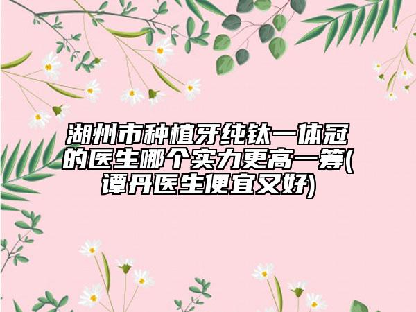 湖州市种植牙纯钛一体冠的医生哪个实力更高一筹(谭丹医生便宜又好)