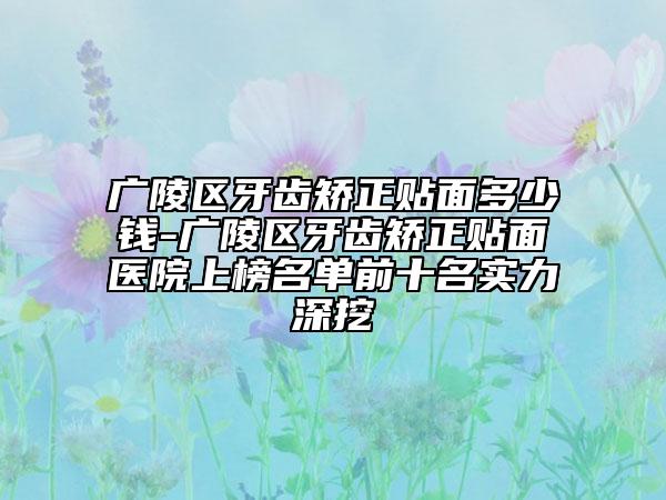 广陵区牙齿矫正贴面多少钱-广陵区牙齿矫正贴面医院上榜名单前十名实力深挖