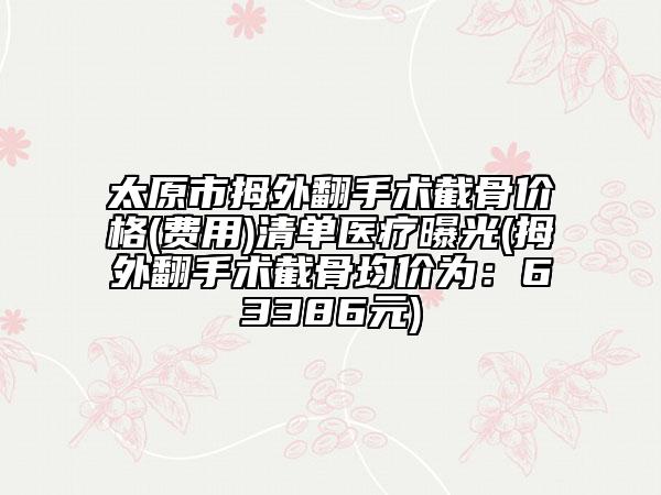 太原市拇外翻手术截骨价格(费用)清单医疗曝光(拇外翻手术截骨均价为：63386元)