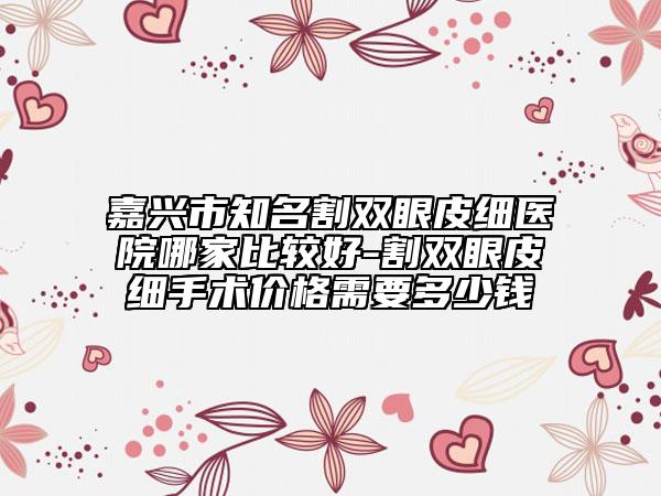 嘉兴市知名割双眼皮细医院哪家比较好-割双眼皮细手术价格需要多少钱
