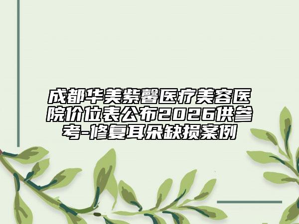 成都华美紫馨医疗美容医院价位表公布2026供参考-修复耳朵缺损案例