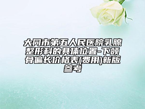 大同市第五人民医院乳腺整形科的具体位置-下颌骨偏长价格表(费用)新版参考