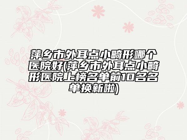 萍乡市外耳点小畸形哪个医院好(萍乡市外耳点小畸形医院上榜名单前10名名单换新啦)