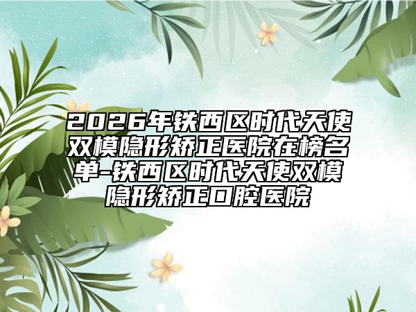 2026年铁西区时代天使双模隐形矫正医院在榜名单-铁西区时代天使双模隐形矫正口腔医院