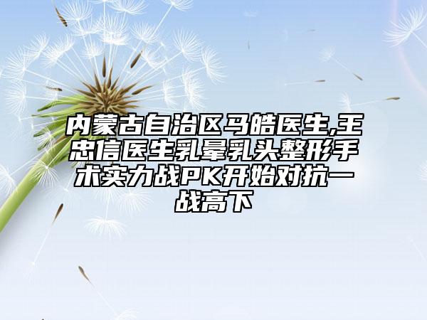 内蒙古自治区马皓医生,王忠信医生乳晕乳头整形手术实力战PK开始对抗一战高下