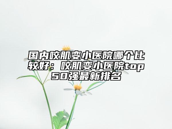 国内咬肌变小医院哪个比较好：咬肌变小医院top50强最新排名