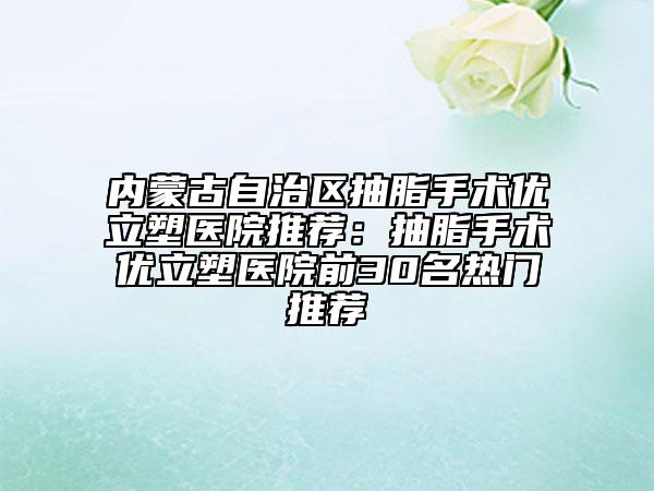 内蒙古自治区抽脂手术优立塑医院推荐：抽脂手术优立塑医院前30名热门推荐