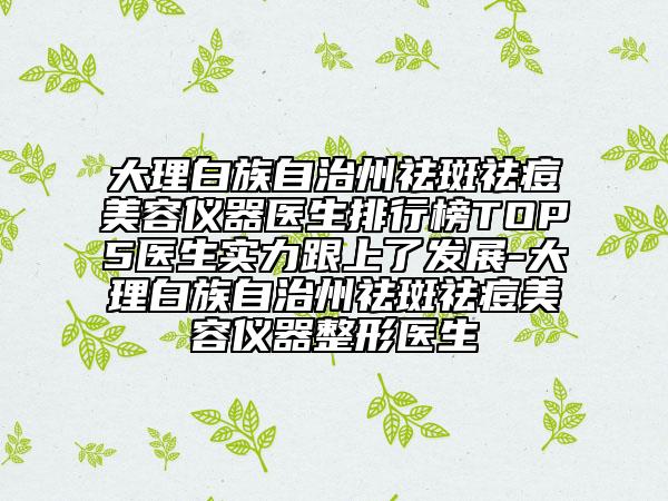 大理白族自治州祛斑祛痘美容仪器医生排行榜TOP5医生实力跟上了发展-大理白族自治州祛斑祛痘美容仪器整形医生