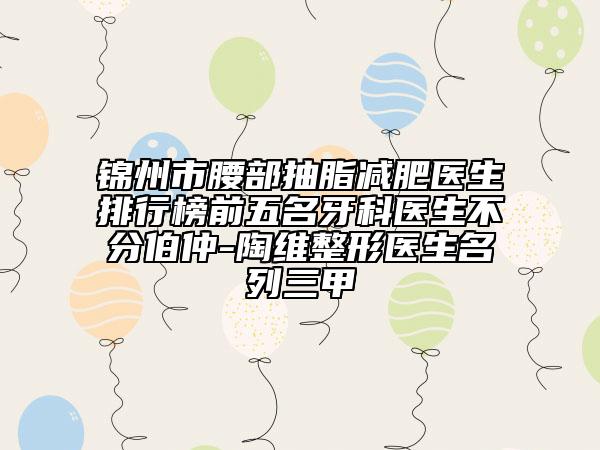 锦州市腰部抽脂减肥医生排行榜前五名牙科医生不分伯仲-陶维整形医生名列三甲